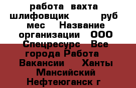 работа. вахта. шлифовщик. 50 000 руб./мес. › Название организации ­ ООО Спецресурс - Все города Работа » Вакансии   . Ханты-Мансийский,Нефтеюганск г.